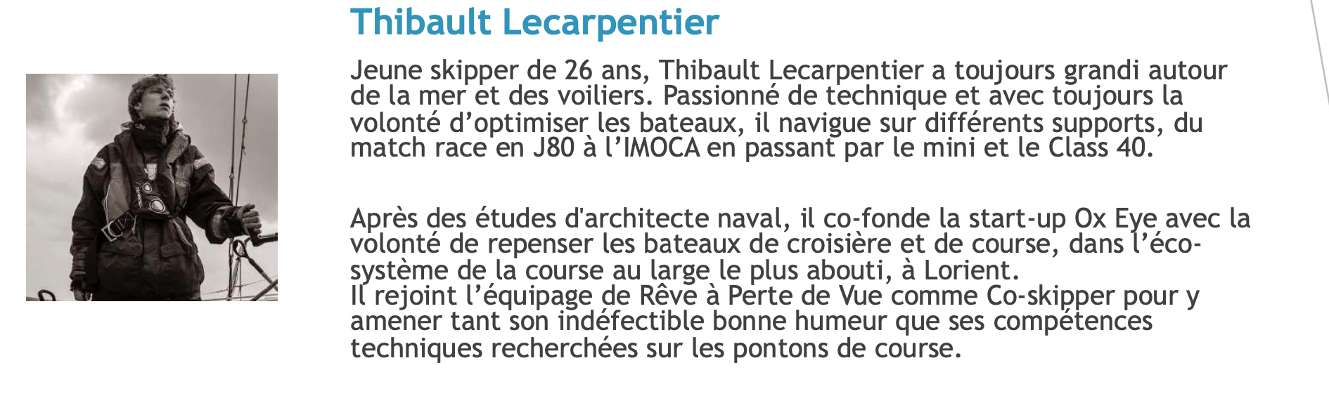 Jeune skipper de 26 ans, Thibault Lecarpentier a toujours grandi autour de la mer et des voiliers. Passionné de technique et avec toujours la volonté d’optimiser les bateaux, il navigue sur différents supports, du match race en J80 à l’IMOCA en passant par le mini et le Class 40.